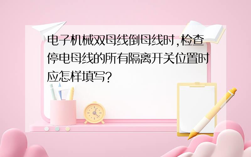 电子机械双母线倒母线时,检查停电母线的所有隔离开关位置时应怎样填写?