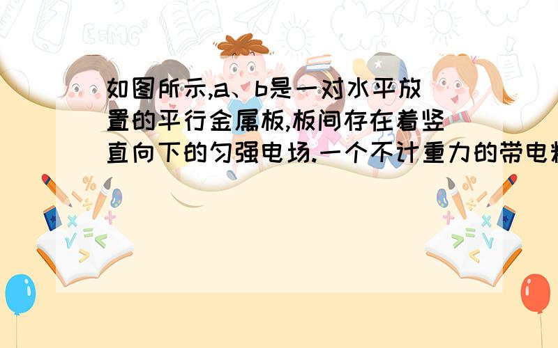 如图所示,a、b是一对水平放置的平行金属板,板间存在着竖直向下的匀强电场.一个不计重力的带电粒子从两板左侧正中位置以初速度v沿平行于金属板的方向进入场区,带电粒子进入场区后将向