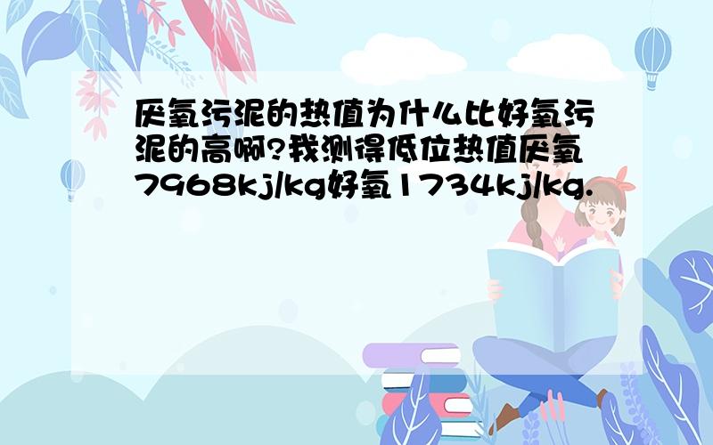 厌氧污泥的热值为什么比好氧污泥的高啊?我测得低位热值厌氧7968kj/kg好氧1734kj/kg.