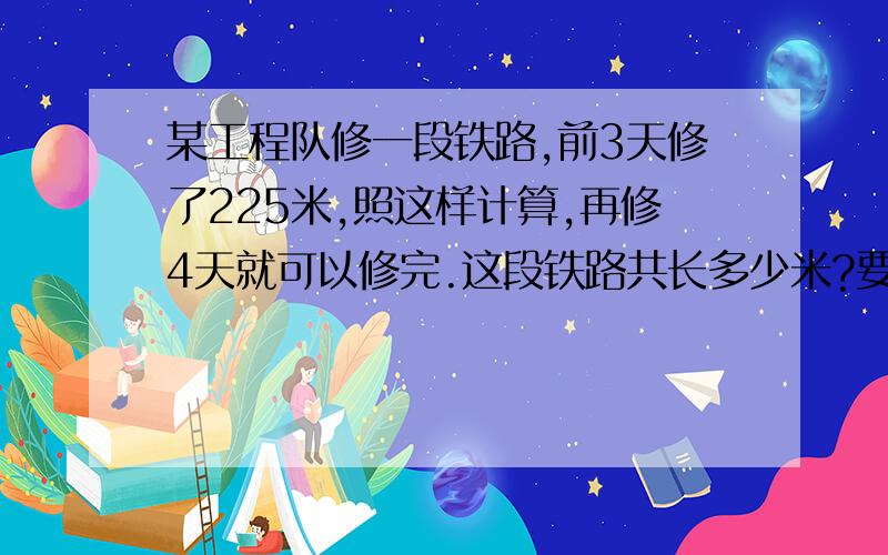 某工程队修一段铁路,前3天修了225米,照这样计算,再修4天就可以修完.这段铁路共长多少米?要用比例解.