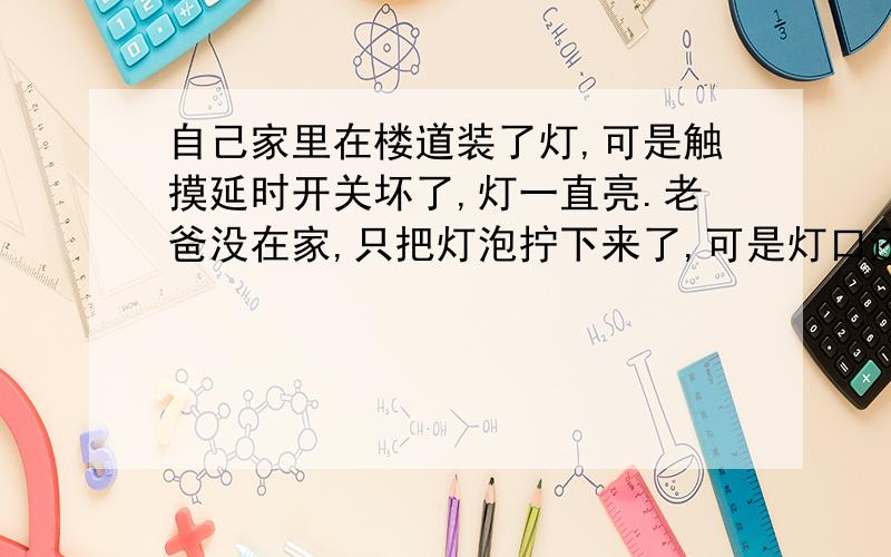 自己家里在楼道装了灯,可是触摸延时开关坏了,灯一直亮.老爸没在家,只把灯泡拧下来了,可是灯口还带电,一直这样有关系吗?