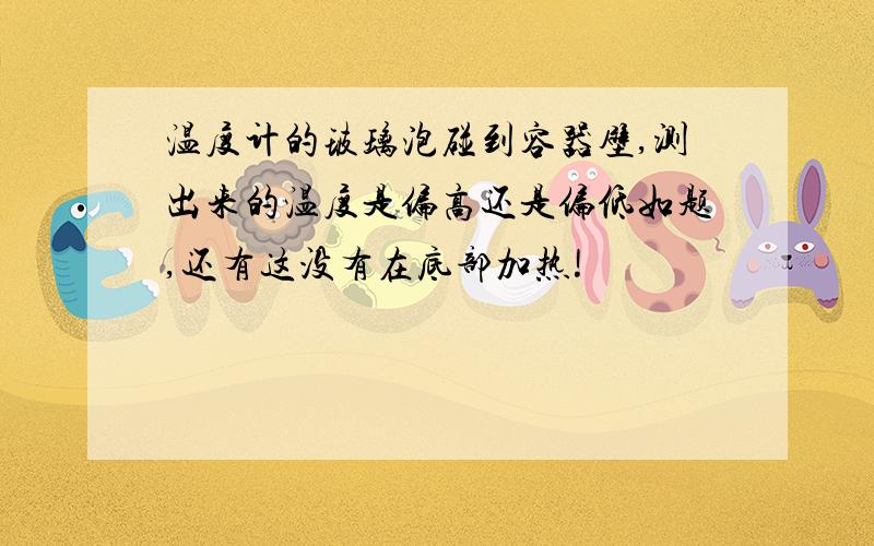 温度计的玻璃泡碰到容器壁,测出来的温度是偏高还是偏低如题,还有这没有在底部加热!