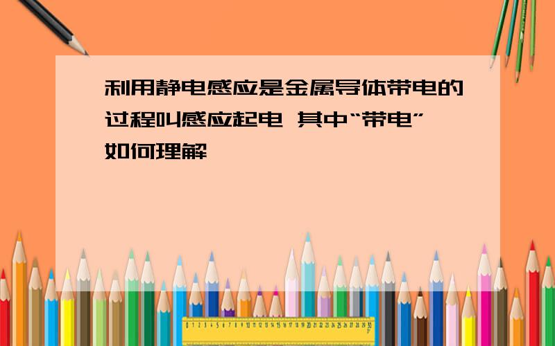 利用静电感应是金属导体带电的过程叫感应起电 其中“带电”如何理解