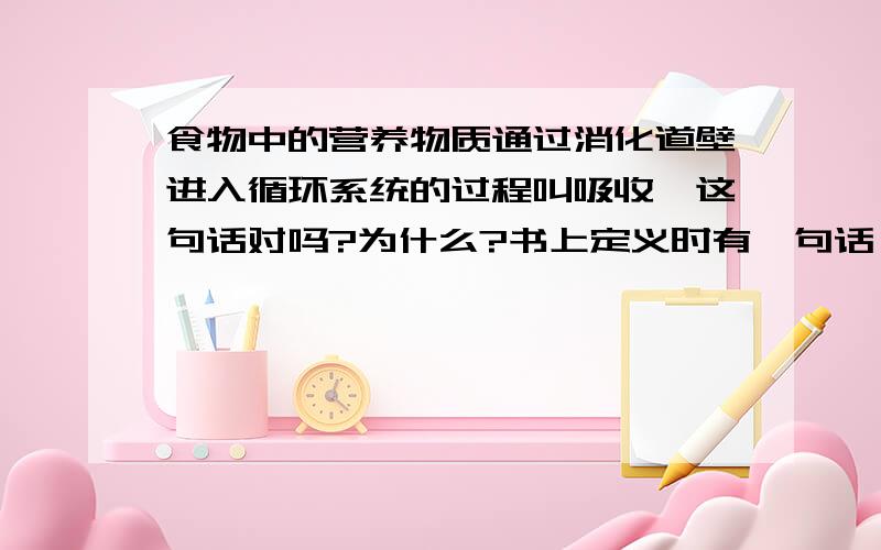 食物中的营养物质通过消化道壁进入循环系统的过程叫吸收,这句话对吗?为什么?书上定义时有一句话：通过消化后的食物中的营养物质-----