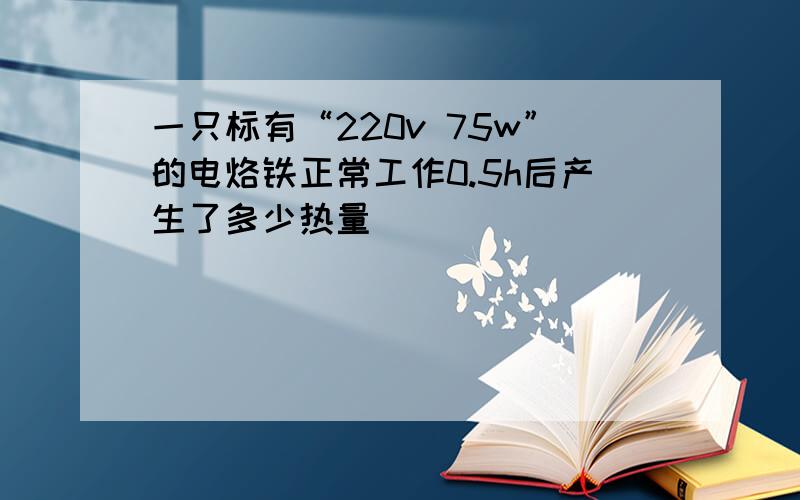 一只标有“220v 75w”的电烙铁正常工作0.5h后产生了多少热量