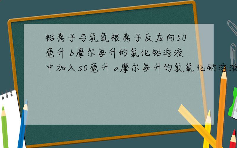 铝离子与氢氧根离子反应向50毫升 b摩尔每升的氯化铝溶液中加入50毫升 a摩尔每升的氢氧化钠溶液.（1）当a,b关系不同时,反应所生成沉淀的质量不同.填写下表.（2）若b=1摩尔每升时要生成沉