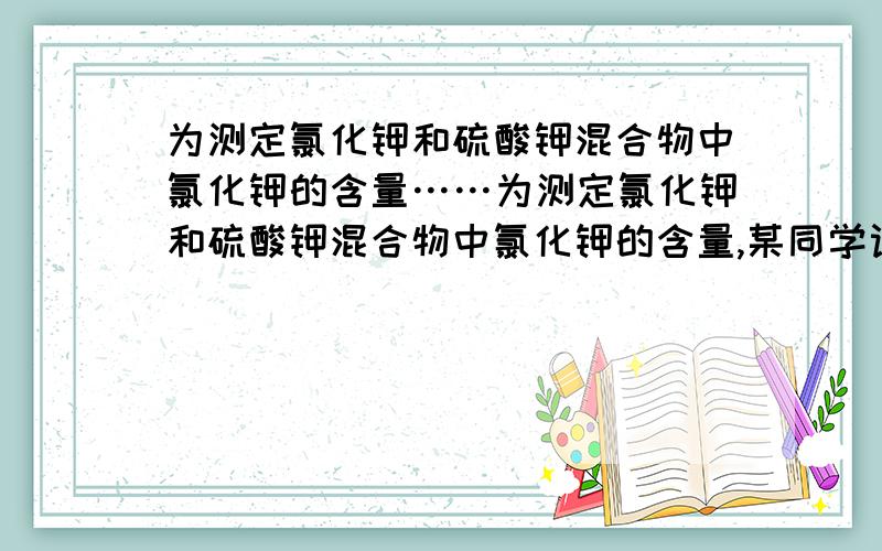 为测定氯化钾和硫酸钾混合物中氯化钾的含量……为测定氯化钾和硫酸钾混合物中氯化钾的含量,某同学设计了如下实验：称量样品,溶解,添加适量A溶液,过滤,得沉淀和滤液B,将沉淀洗涤,烘干,