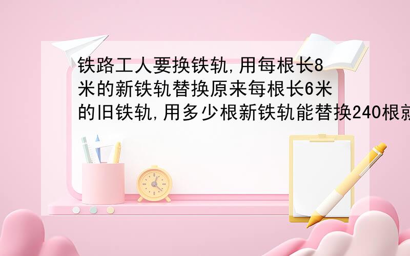 铁路工人要换铁轨,用每根长8米的新铁轨替换原来每根长6米的旧铁轨,用多少根新铁轨能替换240根就铁轨?