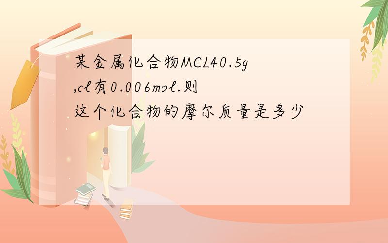 某金属化合物MCL40.5g,cl有0.006mol.则这个化合物的摩尔质量是多少