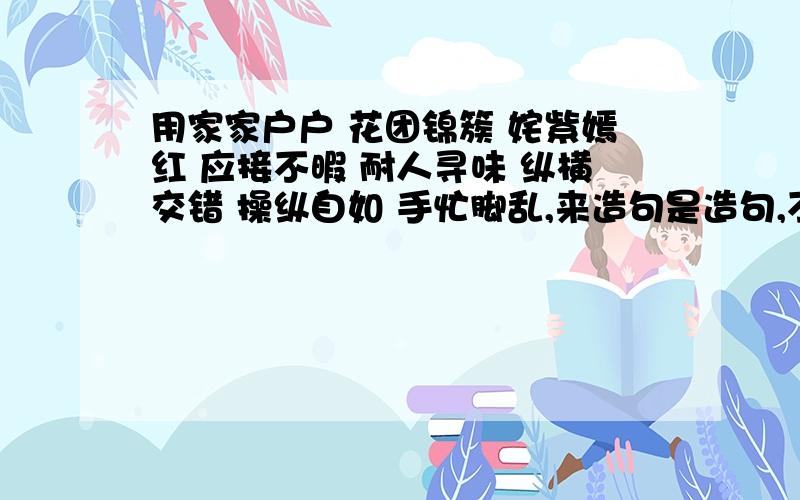 用家家户户 花团锦簇 姹紫嫣红 应接不暇 耐人寻味 纵横交错 操纵自如 手忙脚乱,来造句是造句,不要照课本上抄,要自己写的!