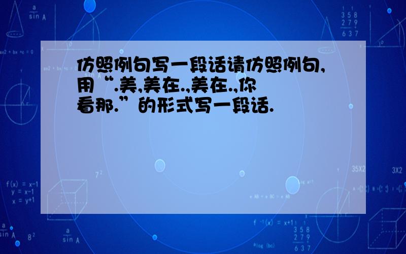 仿照例句写一段话请仿照例句,用“.美,美在.,美在.,你看那.”的形式写一段话.