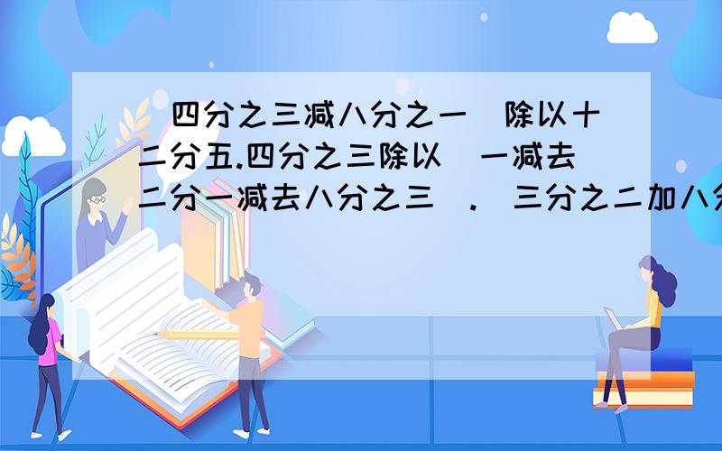 （四分之三减八分之一）除以十二分五.四分之三除以（一减去二分一减去八分之三）.（三分之二加八分之一）乘（二分之一减去十九分之九）