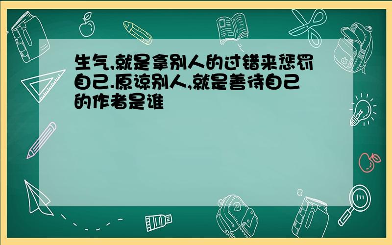 生气,就是拿别人的过错来惩罚自己.原谅别人,就是善待自己的作者是谁