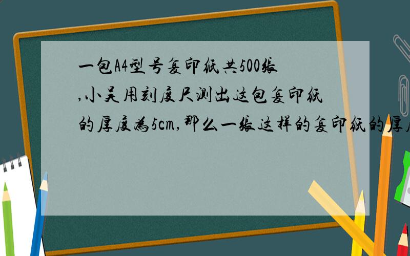 一包A4型号复印纸共500张,小吴用刻度尺测出这包复印纸的厚度为5cm,那么一张这样的复印纸的厚度为 0.1一包A4型号复印纸共500张,小吴用刻度尺测出这包复印纸的厚度为5cm,那么一张这样的复印