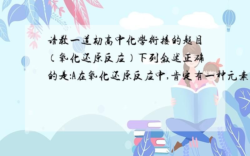 请教一道初高中化学衔接的题目（氧化还原反应）下列叙述正确的是：A在氧化还原反应中,肯定有一种元素被氧化,另一种元素被还原B没有单质参加的反映一定不是氧化还原反应C置换反应一