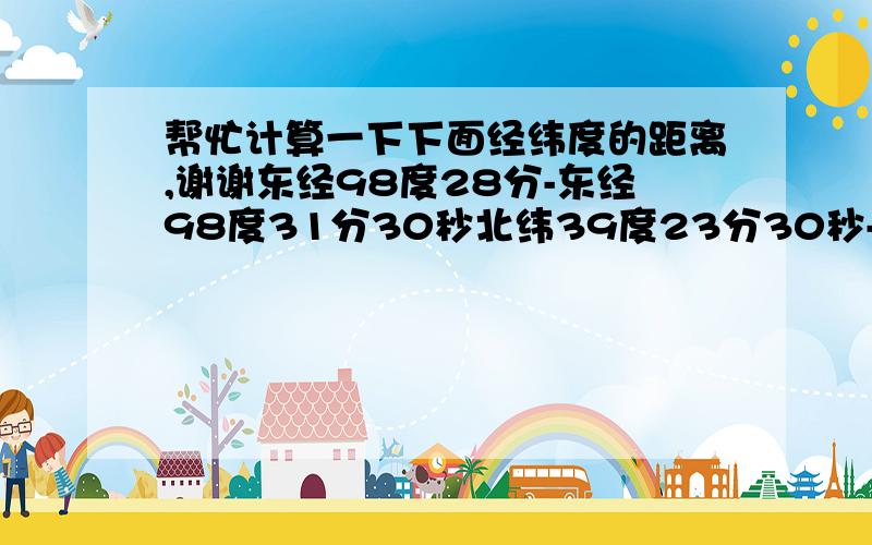 帮忙计算一下下面经纬度的距离,谢谢东经98度28分-东经98度31分30秒北纬39度23分30秒-北纬39度24分30秒顺便问一下有没有换算经纬度之间距离的换算表