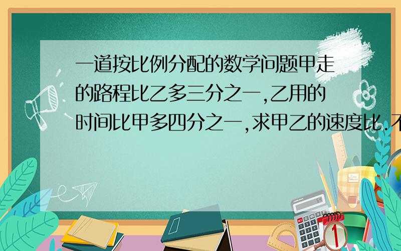 一道按比例分配的数学问题甲走的路程比乙多三分之一,乙用的时间比甲多四分之一,求甲乙的速度比.不能用方程.