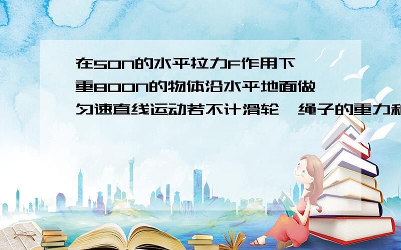 在50N的水平拉力F作用下,重800N的物体沿水平地面做匀速直线运动若不计滑轮,绳子的重力和滑轮与绳间摩擦,求物体与水平面的摩擦力大小