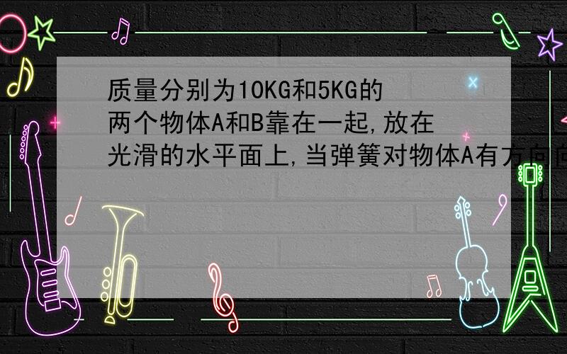 质量分别为10KG和5KG的两个物体A和B靠在一起,放在光滑的水平面上,当弹簧对物体A有方向向左,大质量分别为10KG和5KG的两个物体A和B靠在一起,放在光滑的水平面上,当弹簧对物体A有方向向左,大