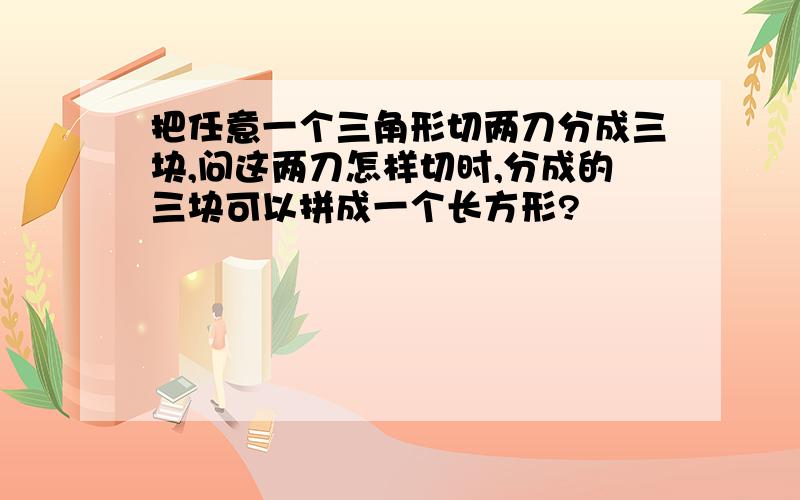 把任意一个三角形切两刀分成三块,问这两刀怎样切时,分成的三块可以拼成一个长方形?