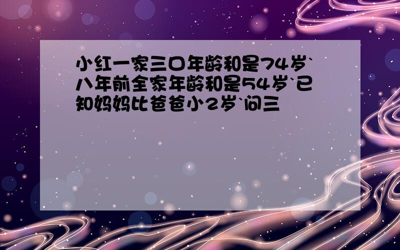 小红一家三口年龄和是74岁`八年前全家年龄和是54岁`已知妈妈比爸爸小2岁`问三