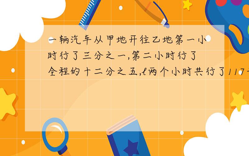 一辆汽车从甲地开往乙地第一小时行了三分之一,第二小时行了全程的十二分之五,l两个小时共行了117千米↓甲乙两地相距多少千米?