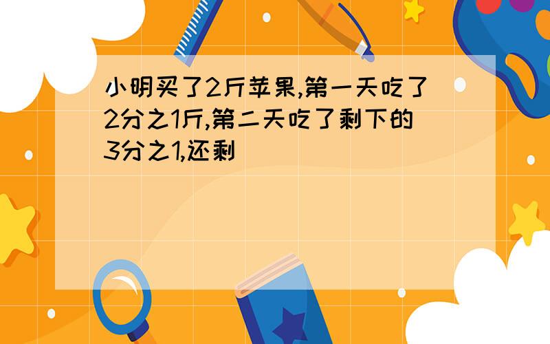 小明买了2斤苹果,第一天吃了2分之1斤,第二天吃了剩下的3分之1,还剩