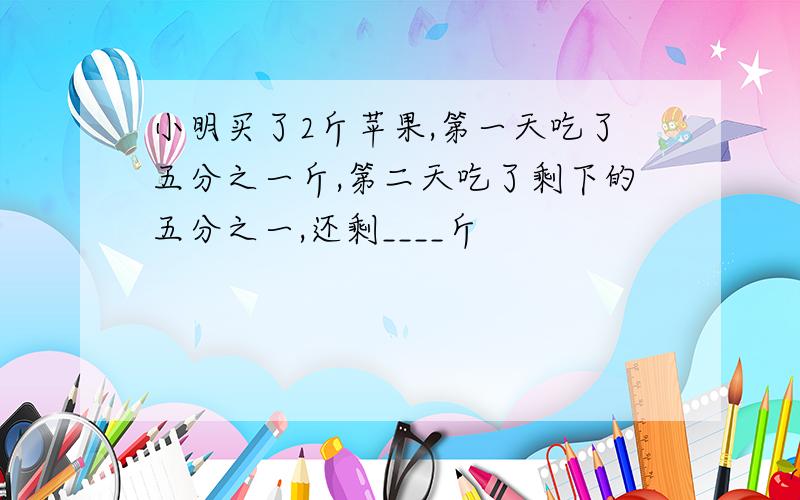 小明买了2斤苹果,第一天吃了五分之一斤,第二天吃了剩下的五分之一,还剩____斤