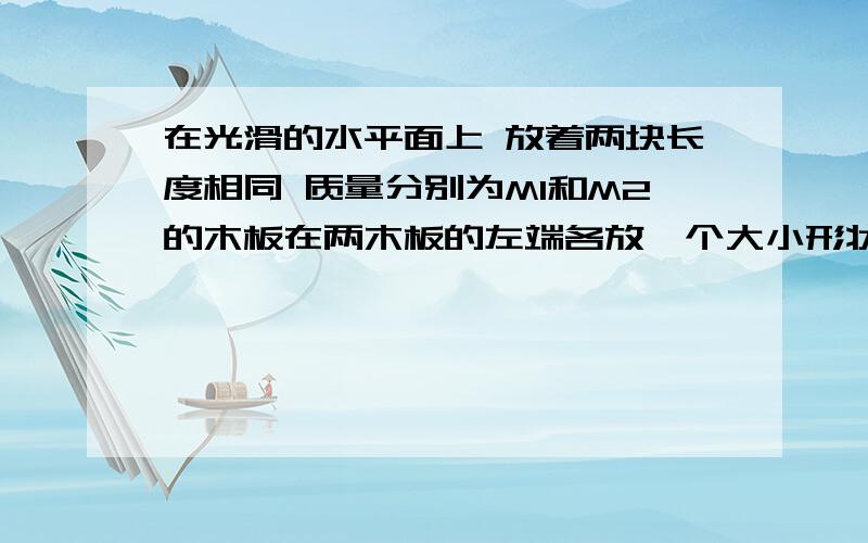 在光滑的水平面上 放着两块长度相同 质量分别为M1和M2的木板在两木板的左端各放一个大小形状质量完全相同的物块 开始时各物皆静止 今在两物块上分别作用水平恒力F1和F2 当物块与木板分