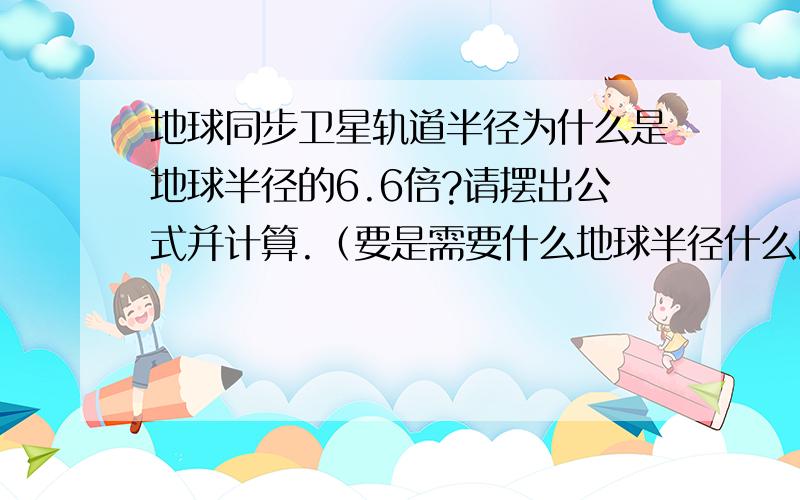 地球同步卫星轨道半径为什么是地球半径的6.6倍?请摆出公式并计算.（要是需要什么地球半径什么的,）麻烦写完式子在把数字带进去算一下偶就是算不出来6.6倍。