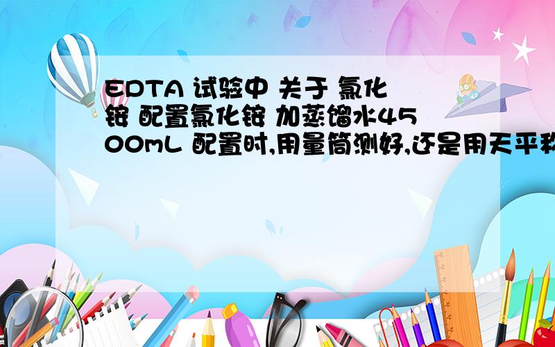 EDTA 试验中 关于 氯化铵 配置氯化铵 加蒸馏水4500mL 配置时,用量筒测好,还是用天平称好?说明理由