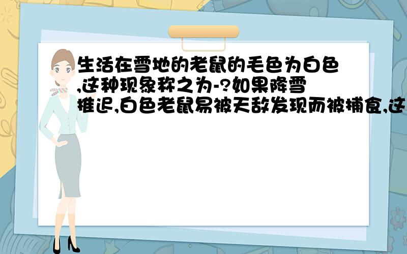 生活在雪地的老鼠的毛色为白色,这种现象称之为-?如果降雪推迟,白色老鼠易被天敌发现而被捕食,这说明了什么?