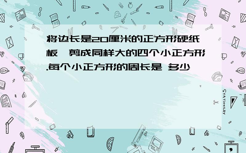 将边长是20厘米的正方形硬纸板,剪成同样大的四个小正方形.每个小正方形的周长是 多少