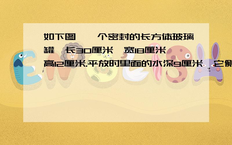 如下图,一个密封的长方体玻璃罐,长30厘米,宽18厘米,高12厘米.平放时里面的水深9厘米,它侧放时,水深多少厘米.