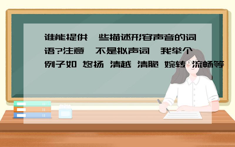 谁能提供一些描述形容声音的词语?注意,不是拟声词,我举个例子如 悠扬 清越 清脆 婉转 流畅等,