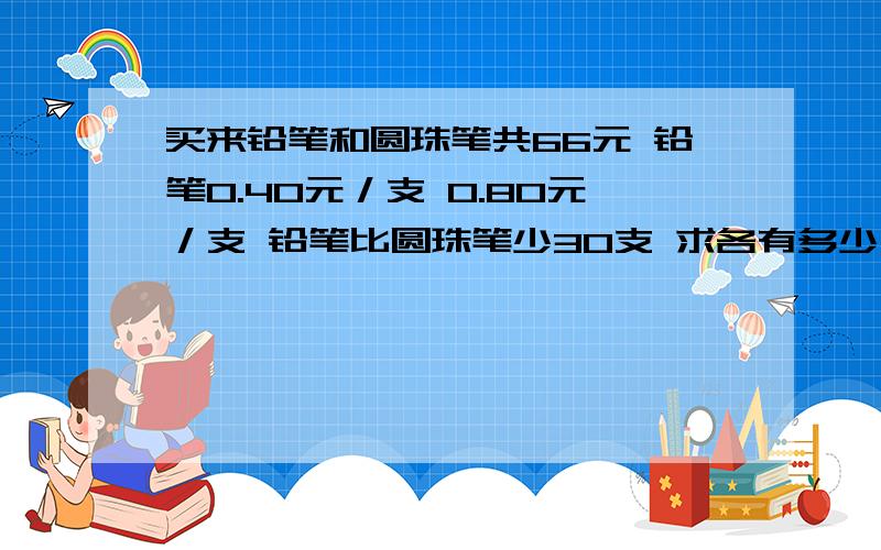 买来铅笔和圆珠笔共66元 铅笔0.40元／支 0.80元／支 铅笔比圆珠笔少30支 求各有多少支 跪求答案 求速度