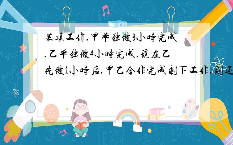 某项工作,甲单独做3小时完成.乙单独做4小时完成.现在乙先做1小时后,甲乙合作完成剩下工作,则还需几小