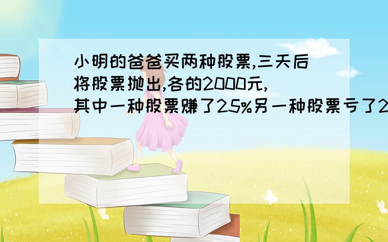 小明的爸爸买两种股票,三天后将股票抛出,各的2000元,其中一种股票赚了25%另一种股票亏了25%,小明的爸爸是赚了还是亏了?或者不赚不亏?若是赚或亏的话,那么赚或亏了多少元?