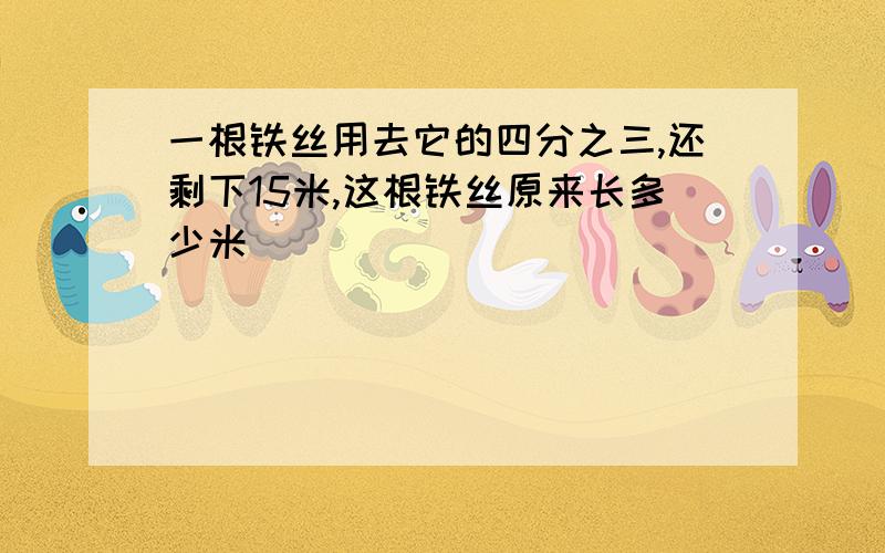 一根铁丝用去它的四分之三,还剩下15米,这根铁丝原来长多少米