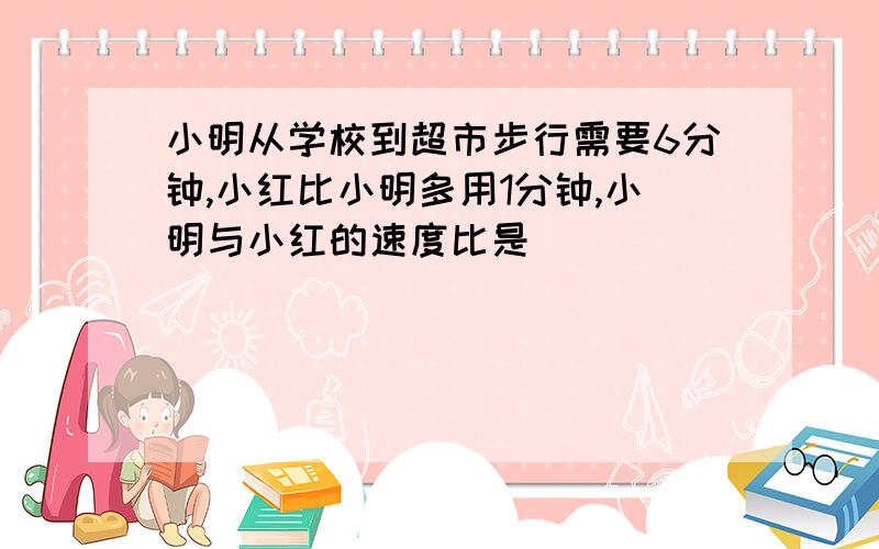 小明从学校到超市步行需要6分钟,小红比小明多用1分钟,小明与小红的速度比是（ ）