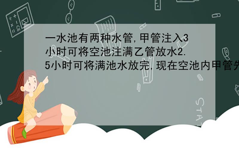 一水池有两种水管,甲管注入3小时可将空池注满乙管放水2.5小时可将满池水放完,现在空池内甲管先开1小时,然后再开乙管,问用多长时间水池的水正好放完?