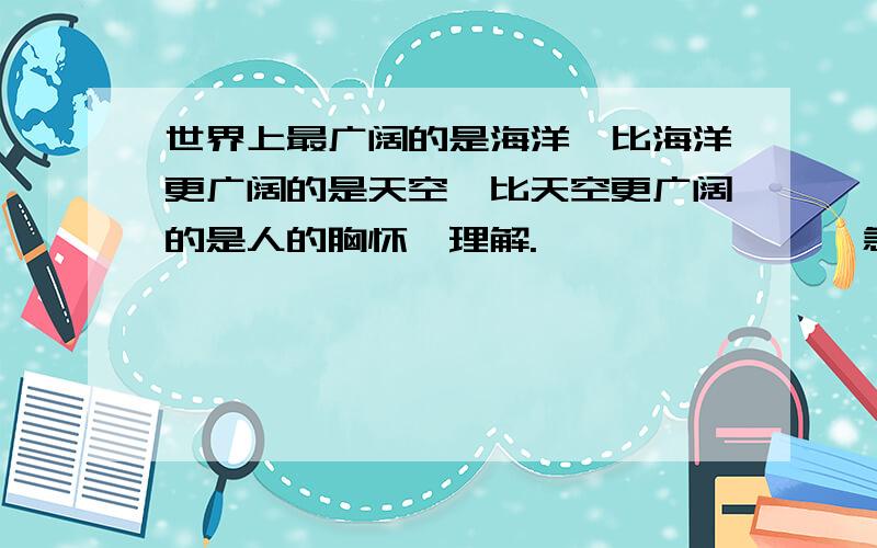 世界上最广阔的是海洋,比海洋更广阔的是天空,比天空更广阔的是人的胸怀,理解.……………………急