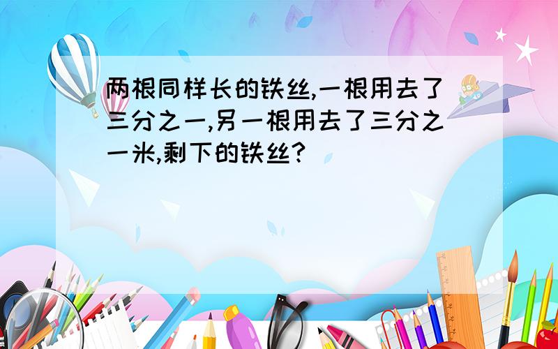 两根同样长的铁丝,一根用去了三分之一,另一根用去了三分之一米,剩下的铁丝?