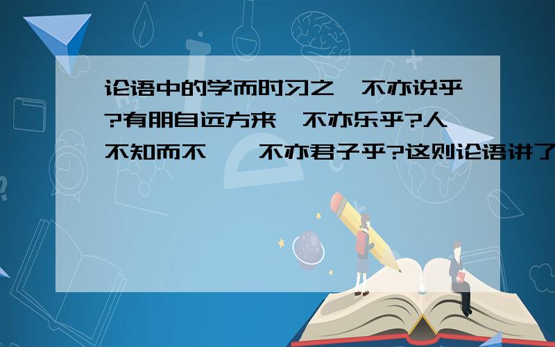 论语中的学而时习之,不亦说乎?有朋自远方来,不亦乐乎?人不知而不愠,不亦君子乎?这则论语讲了那三个方面的内容?