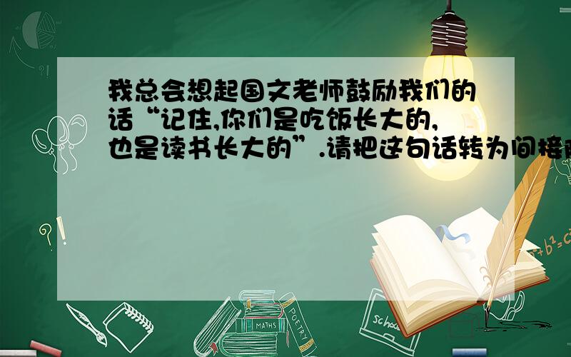 我总会想起国文老师鼓励我们的话“记住,你们是吃饭长大的,也是读书长大的”.请把这句话转为间接陈述句