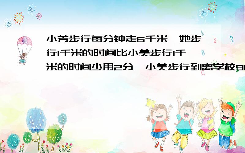 小芳步行每分钟走6千米,她步行1千米的时间比小美步行1千米的时间少用2分,小美步行到离学校900的书店,要