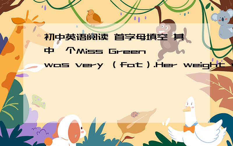 初中英语阅读 首字母填空 其中一个Miss Green was very （fat）.Her weight was 100 kilos,and she was getting fat every month ,so she went to (see )her doctor.He said ,