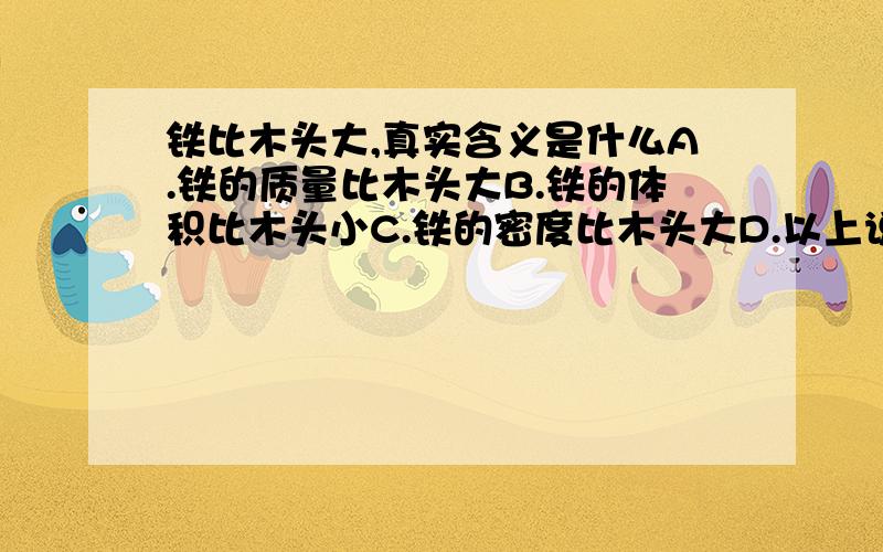 铁比木头大,真实含义是什么A.铁的质量比木头大B.铁的体积比木头小C.铁的密度比木头大D.以上说法都不对