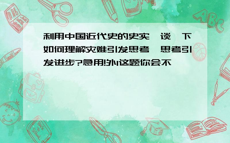 利用中国近代史的史实,谈一下如何理解灾难引发思考,思考引发进步?急用!外1这题你会不