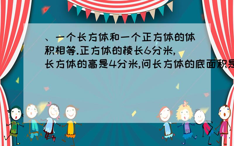 、一个长方体和一个正方体的体积相等.正方体的棱长6分米,长方体的高是4分米,问长方体的底面积是多少平